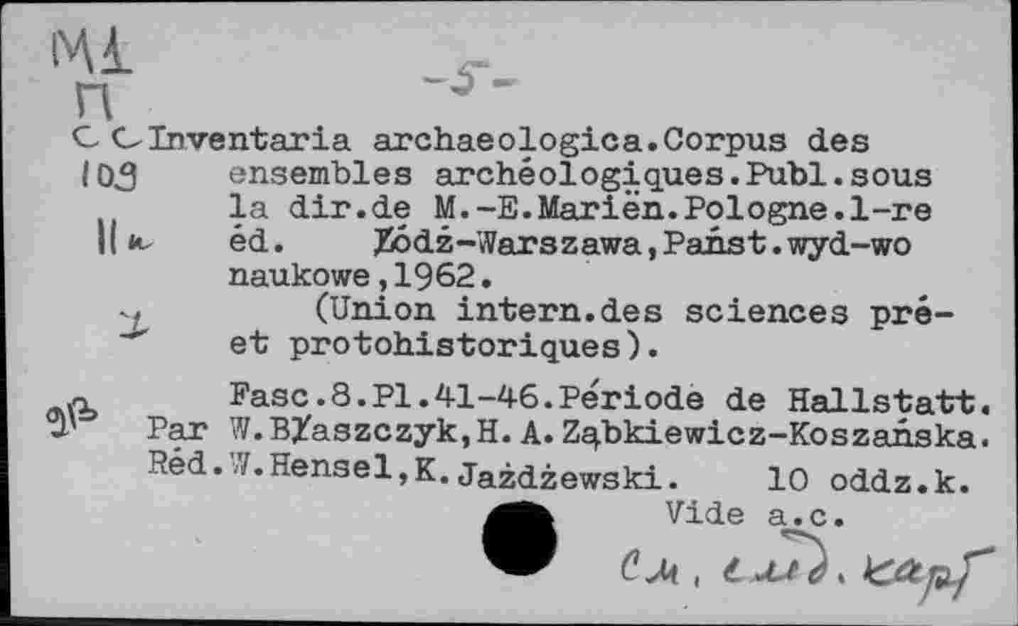 ﻿ІЧІ	_Ч-
П
С ОInventoria archaeologies.Corpus des
105 ensembles archéologiques.Publ.sous
la dir.de M.-E.Marien.Pologne.1-re
К к. éd. Xôdz-Warszawa,Panst.wyd-wo naukowe,1962.
(Union intern.des sciences pré-"" et protohistoriques).
.n Разе.8.PI.41-46.Période de Hallstatt, u' Par W.B/aszczyk,H. A. Zq.bkiewicz-Koszanska.
Réd. /.Hensel,K.Jazdzewski. 10 oddz.k.